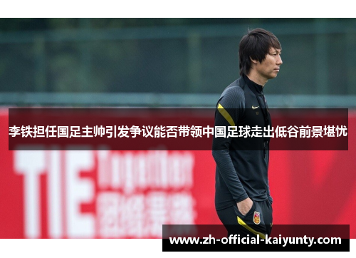 李铁担任国足主帅引发争议能否带领中国足球走出低谷前景堪忧