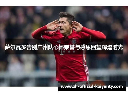 萨尔瓦多告别广州队心怀荣誉与感恩回望辉煌时光 萨尔瓦多告别广州队心怀荣誉与感恩回望辉煌时光