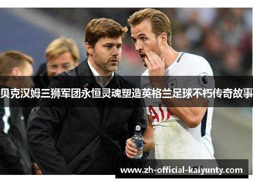 贝克汉姆三狮军团永恒灵魂塑造英格兰足球不朽传奇故事 贝克汉姆三狮军团永恒灵魂塑造英格兰足球不朽传奇故事