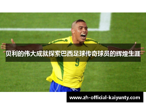 贝利的伟大成就探索巴西足球传奇球员的辉煌生涯 贝利的伟大成就探索巴西足球传奇球员的辉煌生涯