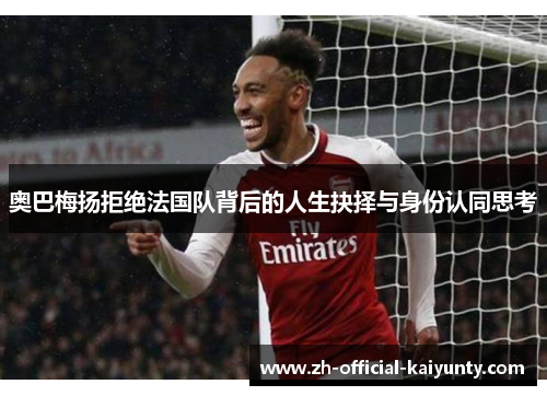 奥巴梅扬拒绝法国队背后的人生抉择与身份认同思考