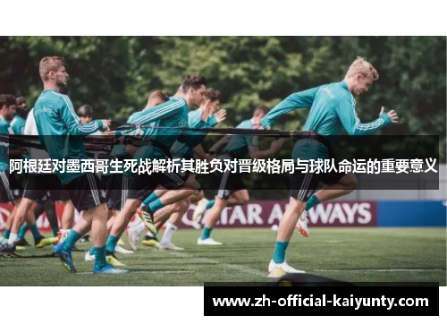 阿根廷对墨西哥生死战解析其胜负对晋级格局与球队命运的重要意义