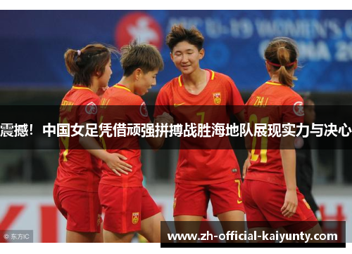 震撼！中国女足凭借顽强拼搏战胜海地队展现实力与决心