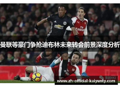 曼联等豪门争抢迪布林未来转会前景深度分析