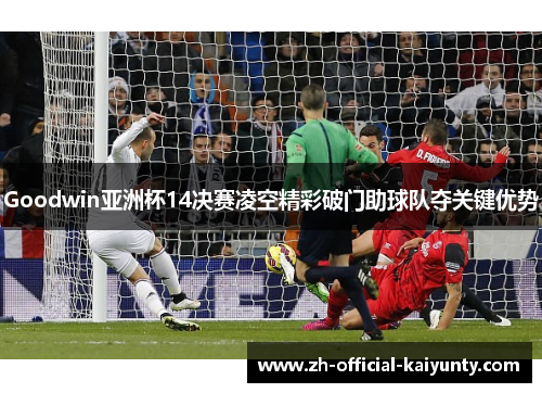 Goodwin亚洲杯14决赛凌空精彩破门助球队夺关键优势