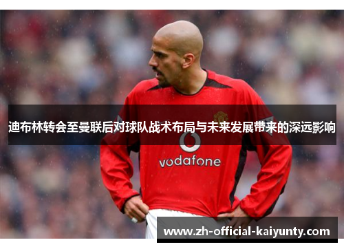 迪布林转会至曼联后对球队战术布局与未来发展带来的深远影响